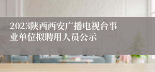 2023陕西西安广播电视台事业单位拟聘用人员公示