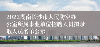 2022湖南长沙市人民防空办公室所属事业单位招聘人员拟录取人员名单公示