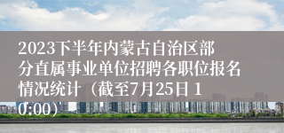 2023下半年内蒙古自治区部分直属事业单位招聘各职位报名情况统计（截至7月25日 10:00）