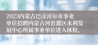 2023内蒙古巴彦淖尔市事业单位招聘内蒙古河套灌区水利发展中心所属事业单位进入体检、考察范围人员进行递补公告