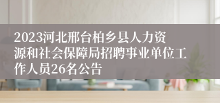 2023河北邢台柏乡县人力资源和社会保障局招聘事业单位工作人员26名公告