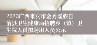 2023广西来宾市金秀瑶族自治县卫生健康局招聘乡（镇）卫生院人员拟聘用人员公示