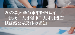 2023贵州毕节市中医医院第一批次“人才强市”人才引进面试成绩公示及体检通知