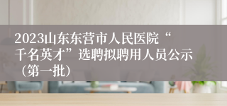 2023山东东营市人民医院“千名英才”选聘拟聘用人员公示（第一批）
