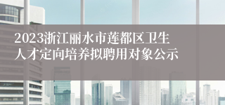 2023浙江丽水市莲都区卫生人才定向培养拟聘用对象公示