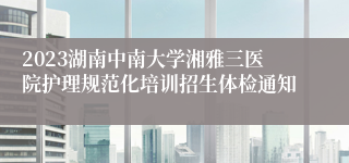 2023湖南中南大学湘雅三医院护理规范化培训招生体检通知