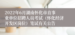 2022年6月湖南怀化市直事业单位招聘人员考试（怀化经济开发区岗位）笔试有关公告