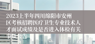 2023上半年四川绵阳市安州区考核招聘医疗卫生专业技术人才面试成绩及是否进入体检有关事项公告