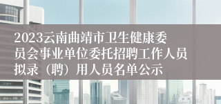 2023云南曲靖市卫生健康委员会事业单位委托招聘工作人员拟录（聘）用人员名单公示