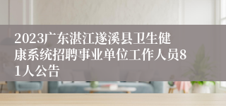 2023广东湛江遂溪县卫生健康系统招聘事业单位工作人员81人公告
