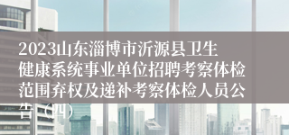 2023山东淄博市沂源县卫生健康系统事业单位招聘考察体检范围弃权及递补考察体检人员公告（四）