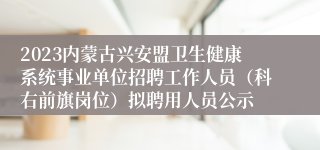 2023内蒙古兴安盟卫生健康系统事业单位招聘工作人员（科右前旗岗位）拟聘用人员公示