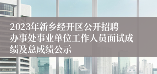 2023年新乡经开区公开招聘办事处事业单位工作人员面试成绩及总成绩公示