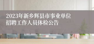 2023年新乡辉县市事业单位招聘工作人员体检公告