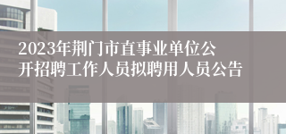 2023年荆门市直事业单位公开招聘工作人员拟聘用人员公告