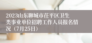 2023山东聊城市茌平区卫生类事业单位招聘工作人员报名情况（7月25日）