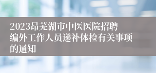 2023昂芜湖市中医医院招聘编外工作人员递补体检有关事项的通知