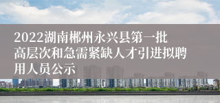 2022湖南郴州永兴县第一批高层次和急需紧缺人才引进拟聘用人员公示