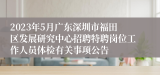 2023年5月广东深圳市福田区发展研究中心招聘特聘岗位工作人员体检有关事项公告