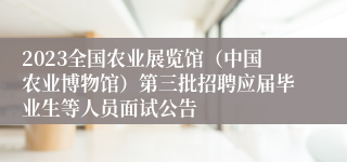 2023全国农业展览馆（中国农业博物馆）第三批招聘应届毕业生等人员面试公告