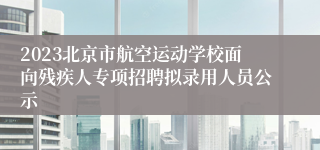 2023北京市航空运动学校面向残疾人专项招聘拟录用人员公示