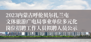 2023内蒙古呼伦贝尔扎兰屯文体旅游广电局事业单位多元化岗位招聘工作人员拟聘人员公示