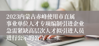 2023内蒙古赤峰使用市直属事业单位人才专项编制引进企业急需紧缺高层次人才拟引进人员进行公示的公告（一） 