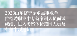 2023山东济宁金乡县事业单位招聘职业中专备案制人员面试成绩、进入考察体检范围人员及有关事项通知