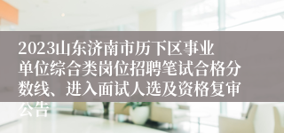 2023山东济南市历下区事业单位综合类岗位招聘笔试合格分数线、进入面试人选及资格复审公告