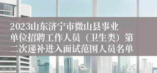 2023山东济宁市微山县事业单位招聘工作人员（卫生类）第二次递补进入面试范围人员名单