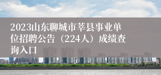 2023山东聊城市莘县事业单位招聘公告（224人）成绩查询入口