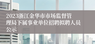 2023浙江金华市市场监督管理局下属事业单位招聘拟聘人员公示