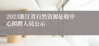 2023浙江省自然资源征收中心拟聘人员公示