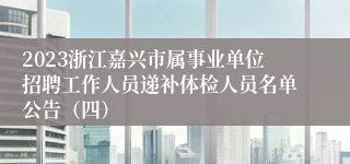 2023浙江嘉兴市属事业单位招聘工作人员递补体检人员名单公告（四）