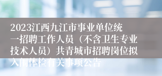 2023江西九江市事业单位统一招聘工作人员（不含卫生专业技术人员）共青城市招聘岗位拟入闱体检有关事项公告