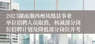 2023湖南湘西州凤凰县事业单位招聘人员取消、核减部分岗位招聘计划及降低部分岗位开考比例公告