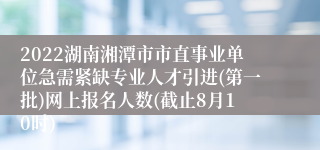 2022湖南湘潭市市直事业单位急需紧缺专业人才引进(第一批)网上报名人数(截止8月10时)