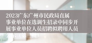 2023广东广州市民政局直属事业单位在选调生招录中同步开展事业单位人员招聘拟聘用人员公示（第三批）