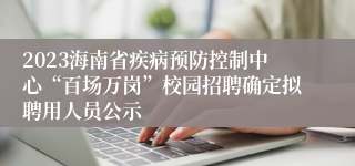 2023海南省疾病预防控制中心“百场万岗”校园招聘确定拟聘用人员公示