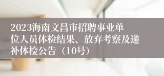 2023海南文昌市招聘事业单位人员体检结果、放弃考察及递补体检公告（10号）