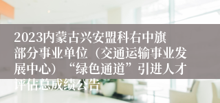 2023内蒙古兴安盟科右中旗部分事业单位（交通运输事业发展中心）“绿色通道”引进人才评估总成绩公告