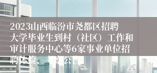 2023山西临汾市尧都区招聘大学毕业生到村（社区）工作和审计服务中心等6家事业单位招聘体检、考察公告