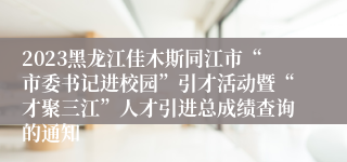 2023黑龙江佳木斯同江市“市委书记进校园”引才活动暨“才聚三江”人才引进总成绩查询的通知