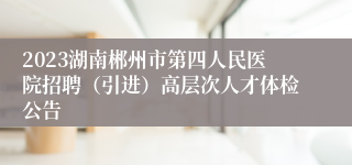 2023湖南郴州市第四人民医院招聘（引进）高层次人才体检公告