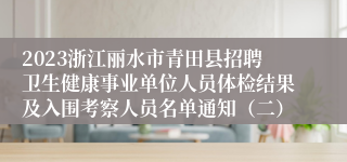 2023浙江丽水市青田县招聘卫生健康事业单位人员体检结果及入围考察人员名单通知（二）