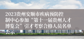 2023贵州安顺市疾病预防控制中心参加“第十一届贵州人才博览会”引才考察合格人员名单公示