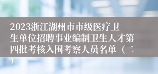 2023浙江湖州市市级医疗卫生单位招聘事业编制卫生人才第四批考核入围考察人员名单（二）