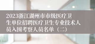 2023浙江湖州市市级医疗卫生单位招聘医疗卫生专业技术人员入围考察人员名单（二）