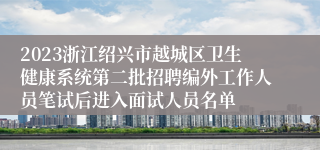 2023浙江绍兴市越城区卫生健康系统第二批招聘编外工作人员笔试后进入面试人员名单