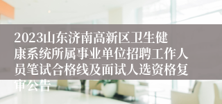 2023山东济南高新区卫生健康系统所属事业单位招聘工作人员笔试合格线及面试人选资格复审公告